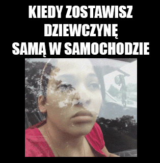 Kiedy zostawisz dziewczynę samą w samochodzie.