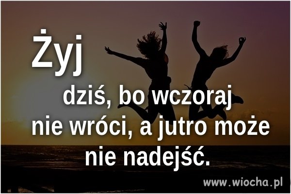 Żyj dniem dzisiejszym. 