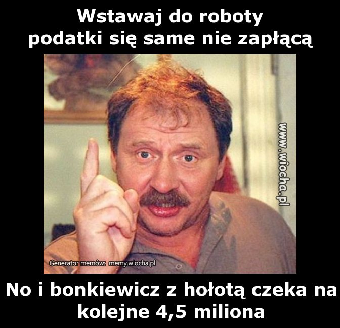 Wstawaj do roboty
podatki się same nie zapłącą