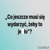 Tak się rozglądam dookoła i muszę zadać takie ...