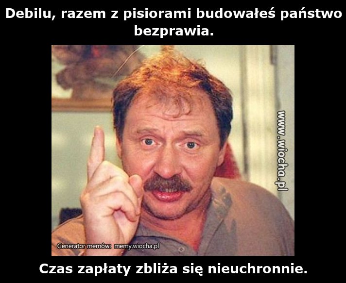 Debilu, razem z pisiorami budowałeś państwo