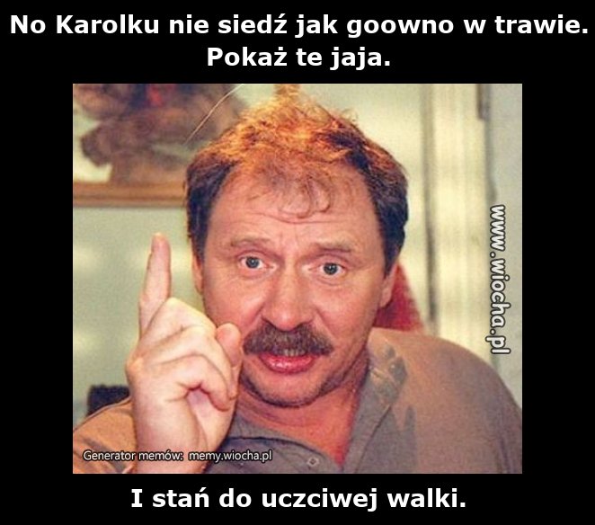 No Karolku nie siedź jak goowno w trawie.Pokaż te